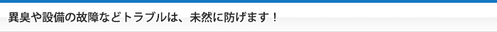 異臭や設備の故障などトラブルは、未然に防げます！